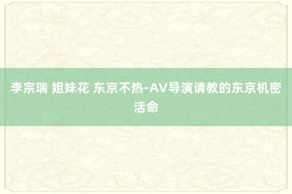 李宗瑞 姐妹花 东京不热-AV导演请教的东京机密活命