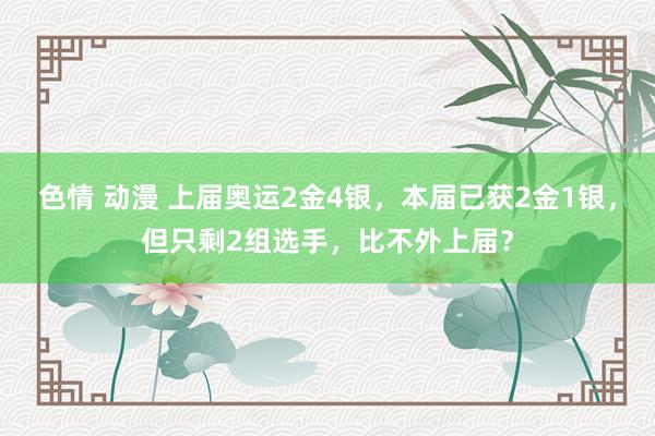 色情 动漫 上届奥运2金4银，本届已获2金1银，但只剩2组选手，比不外上届？