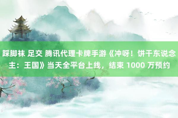 踩脚袜 足交 腾讯代理卡牌手游《冲呀！饼干东说念主：王国》当天全平台上线，结束 1000 万预约