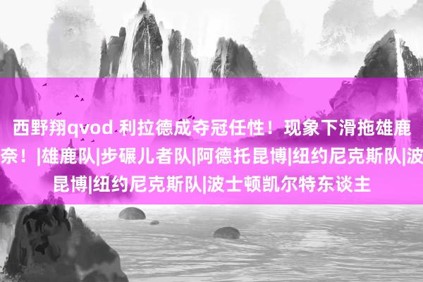 西野翔qvod 利拉德成夺冠任性！现象下滑拖雄鹿后退，字母哥也无奈！|雄鹿队|步碾儿者队|阿德托昆博|纽约尼克斯队|波士顿凯尔特东谈主
