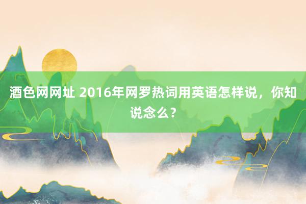 酒色网网址 2016年网罗热词用英语怎样说，你知说念么？