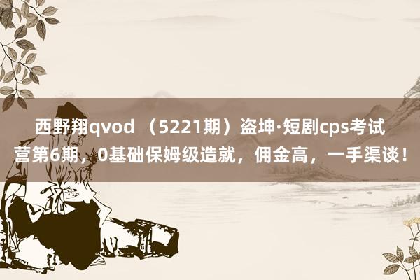 西野翔qvod (5221期)盗坤·短剧cps考试营第6期,0基础保姆级造就,佣金高,一手渠谈!
