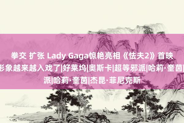 拳交 扩张 Lady Gaga惊艳亮相《怯夫2》首映礼，哈莉奎茵形象越来越入戏了|好莱坞|奥斯卡|超等邪派|哈莉·奎茵|杰昆·菲尼克斯