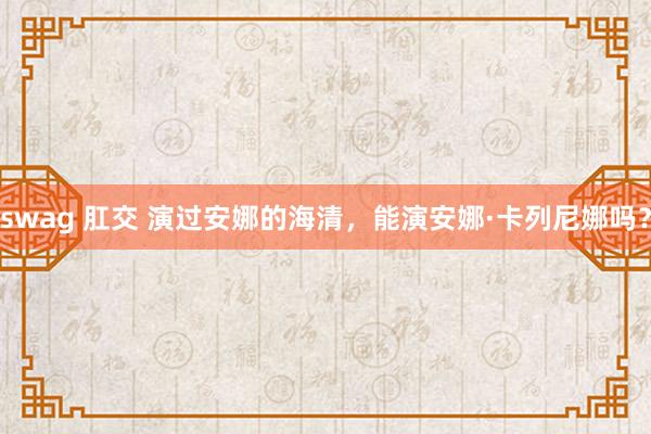 swag 肛交 演过安娜的海清，能演安娜·卡列尼娜吗？