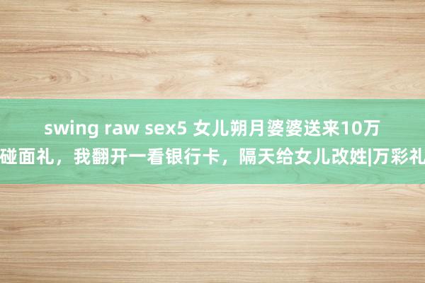 swing raw sex5 女儿朔月婆婆送来10万碰面礼，我翻开一看银行卡，隔天给女儿改姓|万彩礼
