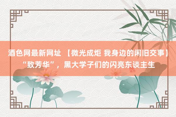 酒色网最新网址 【微光成炬 我身边的闲旧交事】“致芳华”，黑大学子们的闪亮东谈主生