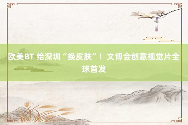 欧美BT 给深圳“换皮肤”！文博会创意视觉片全球首发