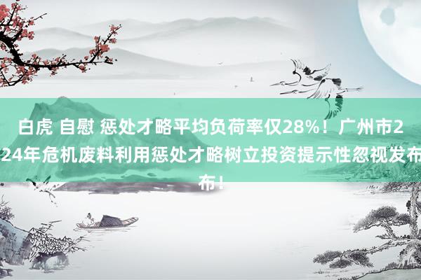 白虎 自慰 惩处才略平均负荷率仅28%！广州市2024年危机废料利用惩处才略树立投资提示性忽视发布！