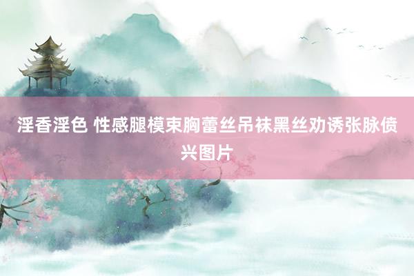 淫香淫色 性感腿模束胸蕾丝吊袜黑丝劝诱张脉偾兴图片