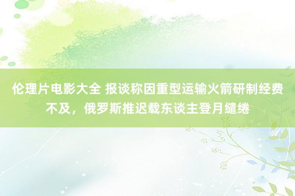 伦理片电影大全 报谈称因重型运输火箭研制经费不及，俄罗斯推迟载东谈主登月缱绻