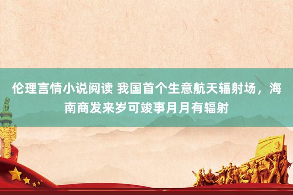 伦理言情小说阅读 我国首个生意航天辐射场，海南商发来岁可竣事月月有辐射