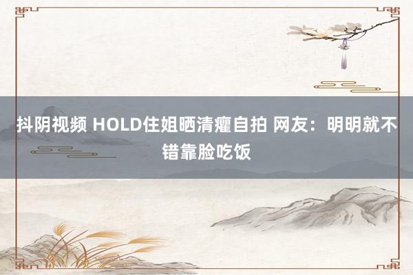 抖阴视频 HOLD住姐晒清癯自拍 网友：明明就不错靠脸吃饭