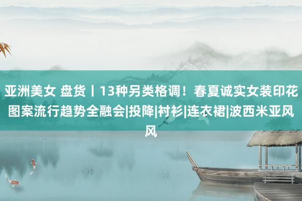 亚洲美女 盘货丨13种另类格调！春夏诚实女装印花图案流行趋势全融会|投降|衬衫|连衣裙|波西米亚风