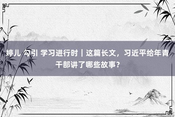 婷儿 勾引 学习进行时｜这篇长文，习近平给年青干部讲了哪些故事？