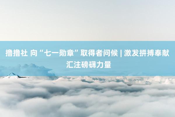 撸撸社 向“七一勋章”取得者问候 | 激发拼搏奉献 汇注磅礴力量