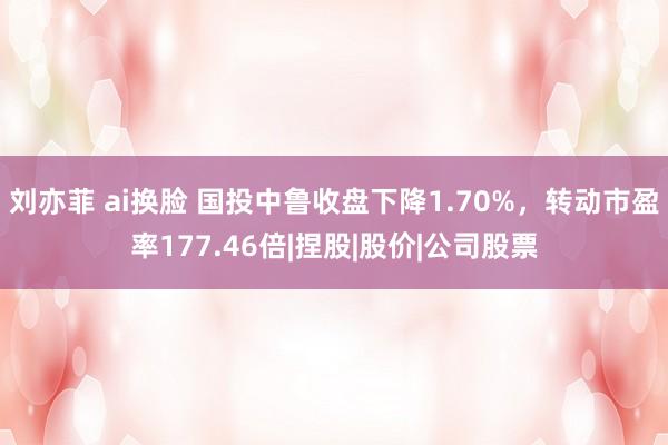 刘亦菲 ai换脸 国投中鲁收盘下降1.70%，转动市盈率177.46倍|捏股|股价|公司股票