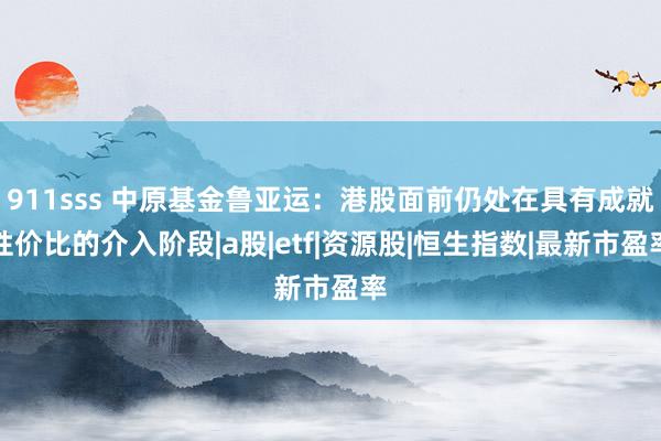 911sss 中原基金鲁亚运：港股面前仍处在具有成就性价比的介入阶段|a股|etf|资源股|恒生指数|最新市盈率