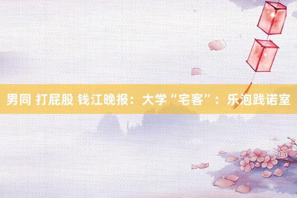 男同 打屁股 钱江晚报：大学“宅客”：乐泡践诺室