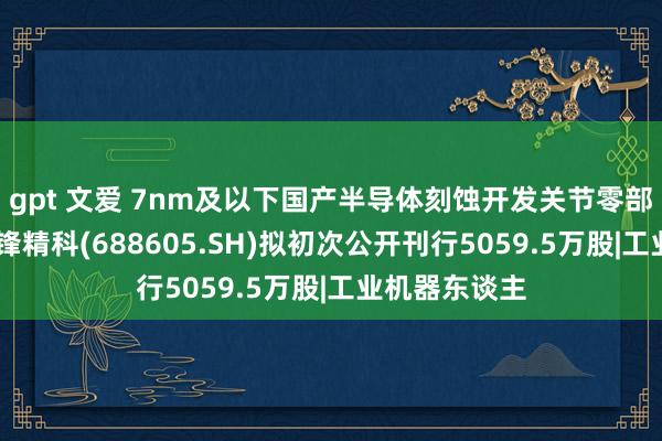 gpt 文爱 7nm及以下国产半导体刻蚀开发关节零部件供应商 前锋精科(688605.SH)拟初次公开刊行5059.5万股|工业机器东谈主