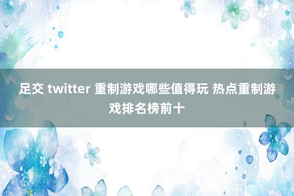 足交 twitter 重制游戏哪些值得玩 热点重制游戏排名榜前十