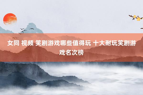 女同 视频 笑剧游戏哪些值得玩 十大耐玩笑剧游戏名次榜