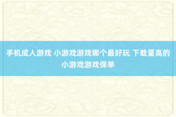 手机成人游戏 小游戏游戏哪个最好玩 下载量高的小游戏游戏保举