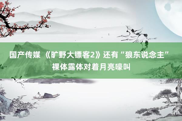 国产传媒 《旷野大镖客2》还有“狼东说念主” 裸体露体对着月亮嚎叫