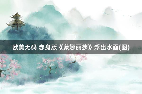 欧美无码 赤身版《蒙娜丽莎》浮出水面(图)