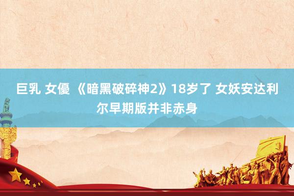 巨乳 女優 《暗黑破碎神2》18岁了 女妖安达利尔早期版并非赤身