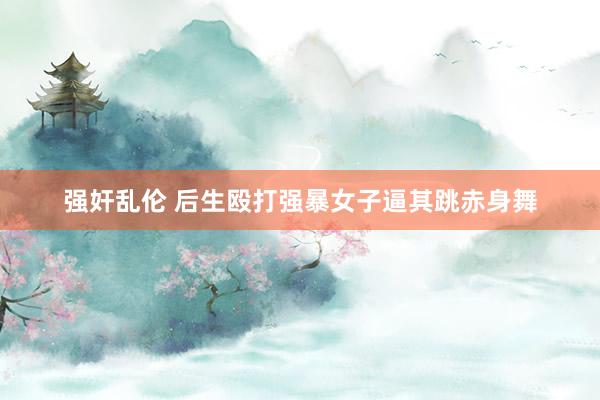 强奸乱伦 后生殴打强暴女子逼其跳赤身舞