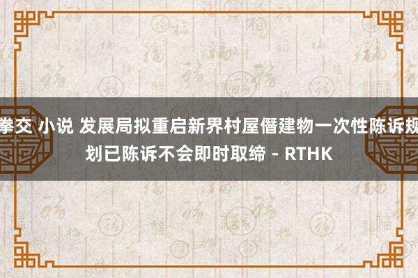 拳交 小说 发展局拟重启新界村屋僭建物一次性陈诉规划　已陈诉不会即时取缔 - RTHK