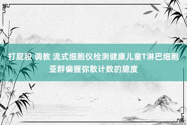 打屁股 调教 流式细胞仪检测健康儿童T淋巴细胞亚群偏握弥散计数的臆度