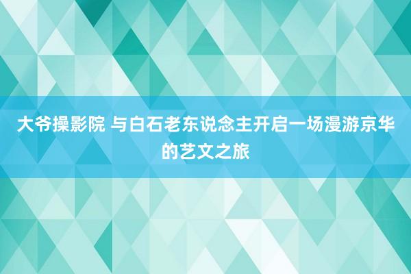 大爷操影院 与白石老东说念主开启一场漫游京华的艺文之旅