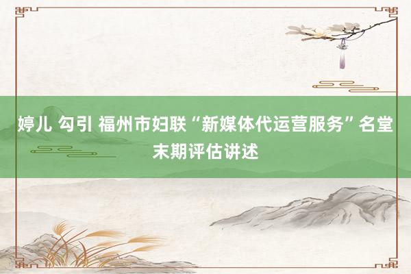 婷儿 勾引 福州市妇联“新媒体代运营服务”名堂末期评估讲述