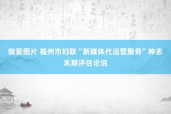 做爱图片 福州市妇联“新媒体代运营服务”神志末期评估论说