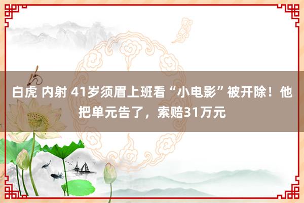 白虎 内射 41岁须眉上班看“小电影”被开除！他把单元告了，索赔31万元