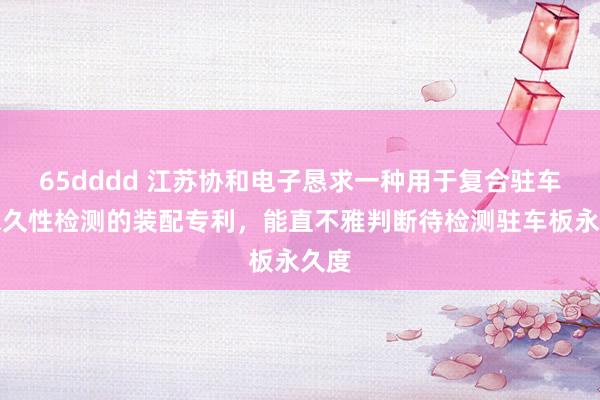 65dddd 江苏协和电子恳求一种用于复合驻车板永久性检测的装配专利，能直不雅判断待检测驻车板永久度