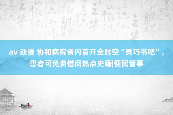 av 动漫 协和病院省内首开全时空“灵巧书吧”，患者可免费借阅热点史籍|便民管事