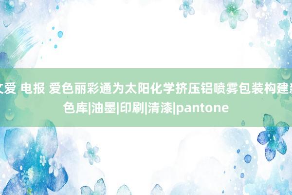 文爱 电报 爱色丽彩通为太阳化学挤压铝喷雾包装构建新色库|油墨|印刷|清漆|pantone
