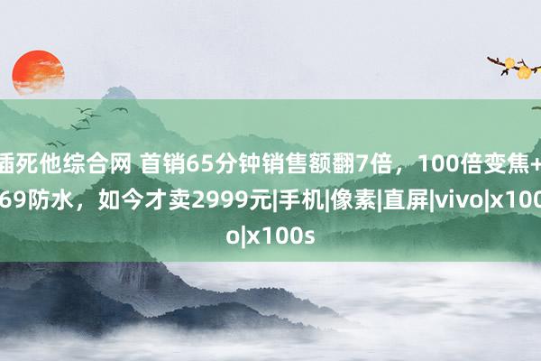 插死他综合网 首销65分钟销售额翻7倍，100倍变焦+IP69防水，如今才卖2999元|手机|像素|直屏|vivo|x100s