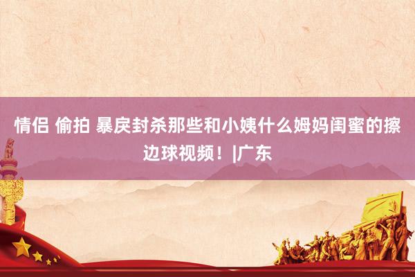 情侣 偷拍 暴戾封杀那些和小姨什么姆妈闺蜜的擦边球视频！|广东