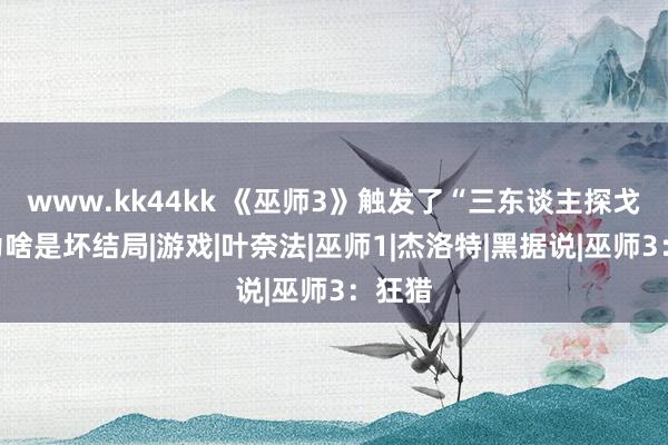 www.kk44kk 《巫师3》触发了“三东谈主探戈”，为啥是坏结局|游戏|叶奈法|巫师1|杰洛特|黑据说|巫师3：狂猎