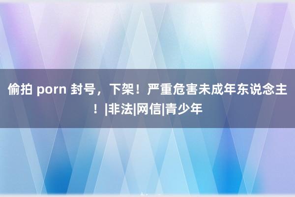 偷拍 porn 封号，下架！严重危害未成年东说念主！|非法|网信|青少年