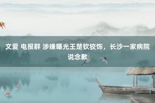 文爱 电报群 涉嫌曝光王楚钦狡饰，长沙一家病院说念歉