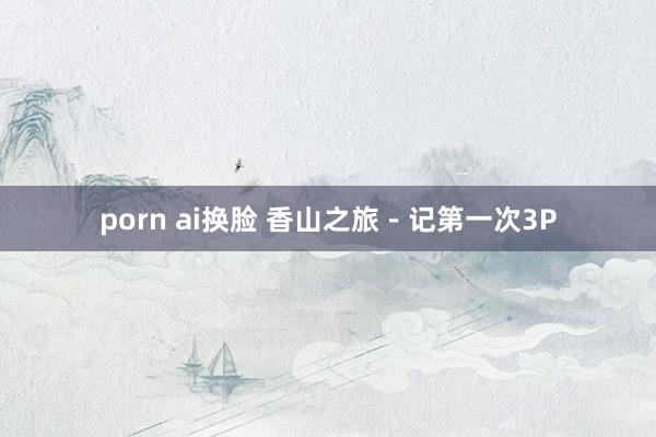 porn ai换脸 香山之旅-记第一次3P