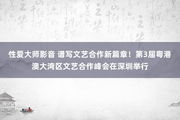 性爱大师影音 谱写文艺合作新篇章！第3届粤港澳大湾区文艺合作峰会在深圳举行