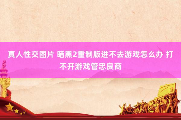 真人性交图片 暗黑2重制版进不去游戏怎么办 打不开游戏管忠良商