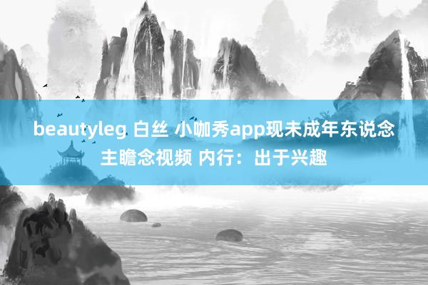 beautyleg 白丝 小咖秀app现未成年东说念主瞻念视频 内行：出于兴趣