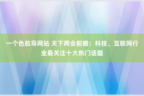 一个色航导网站 天下两会前瞻：科技、互联网行业最关注十大热门话题