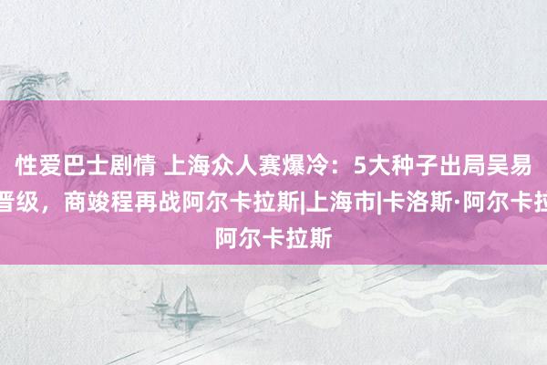 性爱巴士剧情 上海众人赛爆冷：5大种子出局吴易昺晋级，商竣程再战阿尔卡拉斯|上海市|卡洛斯·阿尔卡拉斯